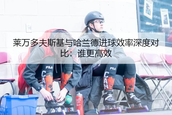莱万多夫斯基与哈兰德进球效率深度对比：谁更高效