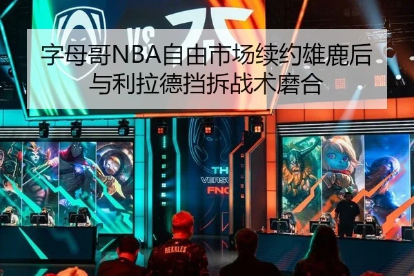 字母哥NBA自由市场续约雄鹿后与利拉德挡拆战术磨合